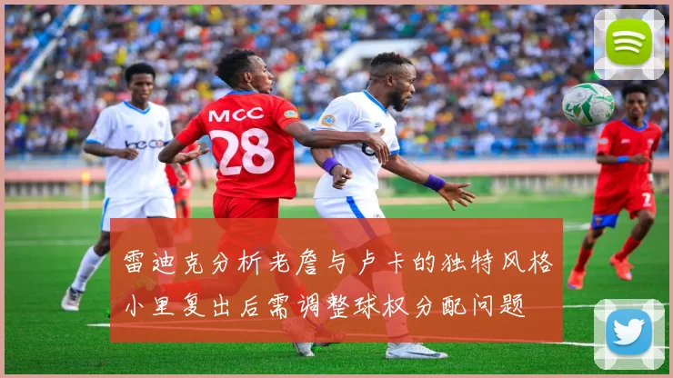 雷迪克分析老詹与卢卡的独特风格小里复出后需调整球权分配问题