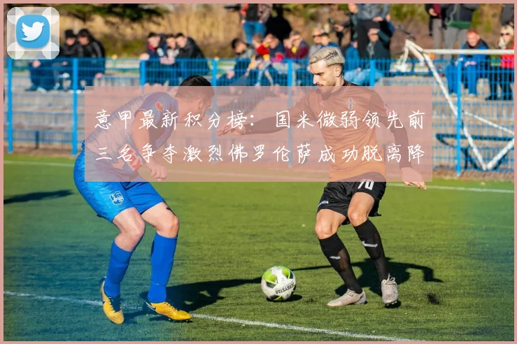 意甲最新积分榜：国米微弱领先前三名争夺激烈佛罗伦萨成功脱离降级区