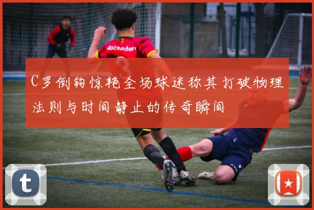 C罗倒钩惊艳全场球迷称其打破物理法则与时间静止的传奇瞬间