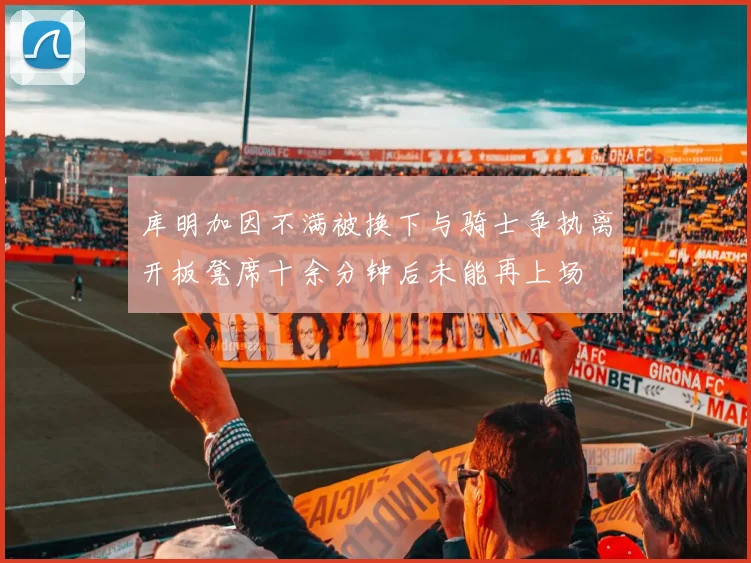 库明加因不满被换下与骑士争执离开板凳席十余分钟后未能再上场