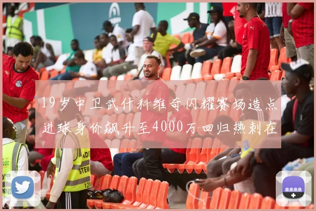 19岁中卫武什科维奇闪耀赛场造点进球身价飙升至4000万回归热刺在即