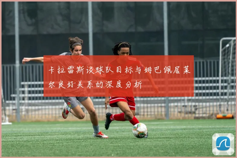 卡拉雷斯谈球队目标与姆巴佩居莱尔良好关系的深度分析