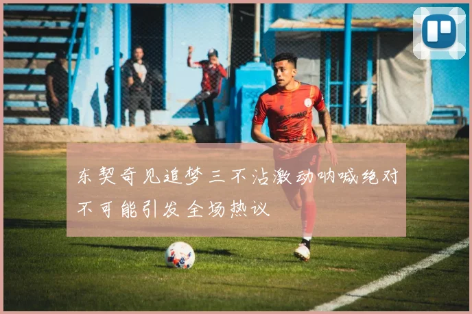 东契奇见追梦三不沾激动呐喊绝对不可能引发全场热议