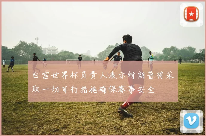 白宫世界杯负责人表示特朗普将采取一切可行措施确保赛事安全