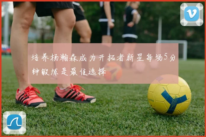 培养杨瀚森成为开拓者新星每场5分钟锻炼是最佳选择