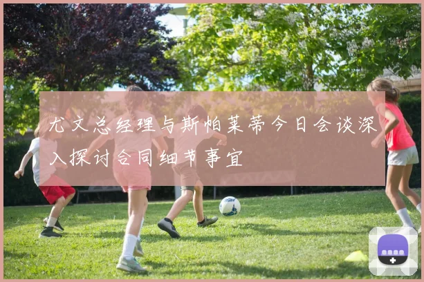 尤文总经理与斯帕莱蒂今日会谈深入探讨合同细节事宜