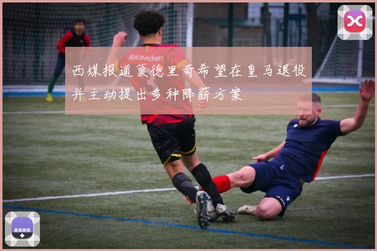 西媒报道莫德里奇希望在皇马退役并主动提出多种降薪方案