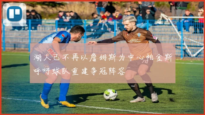 湖人已不再以詹姆斯为中心帕金斯呼吁球队重建争冠阵容