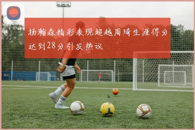 杨瀚森精彩表现超越周琦生涯得分达到28分引发热议