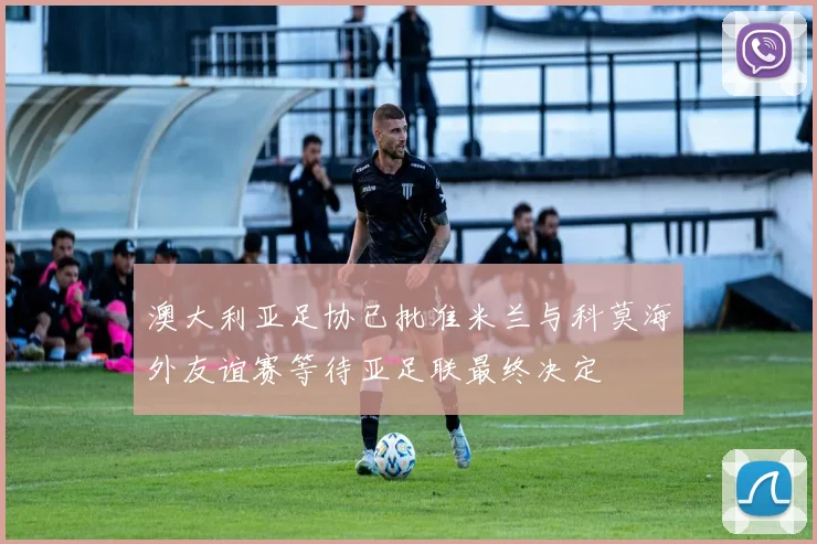 澳大利亚足协已批准米兰与科莫海外友谊赛等待亚足联最终决定