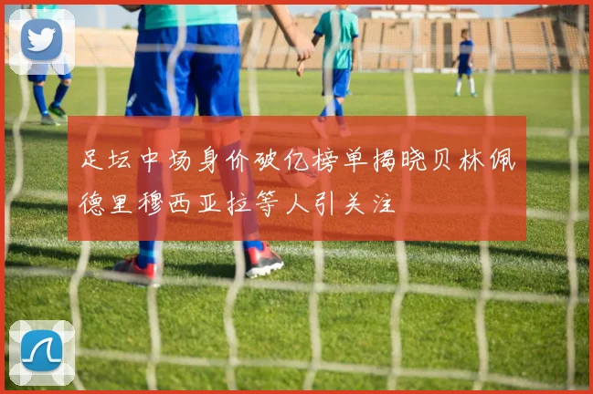 足坛中场身价破亿榜单揭晓贝林佩德里穆西亚拉等人引关注