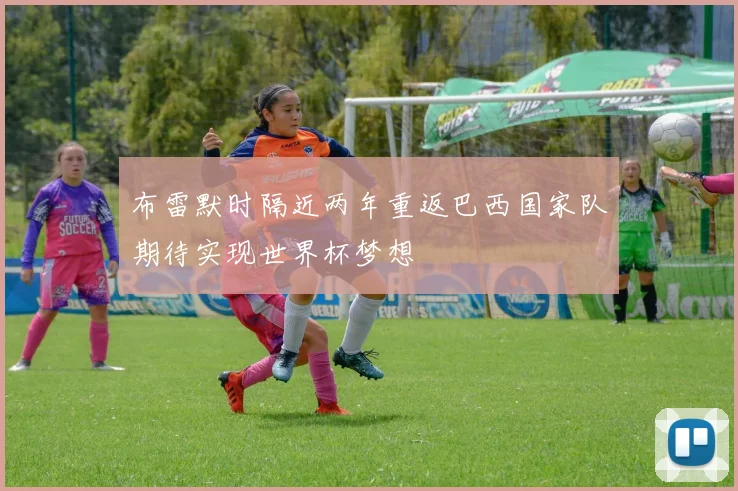 布雷默时隔近两年重返巴西国家队期待实现世界杯梦想