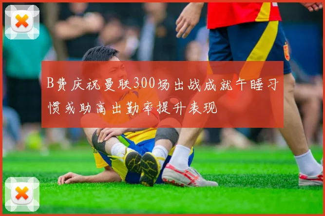 B费庆祝曼联300场出战成就午睡习惯或助高出勤率提升表现