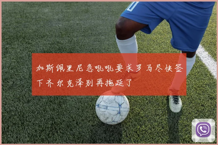 加斯佩里尼急吼吼要求罗马尽快签下齐尔克泽别再拖延了