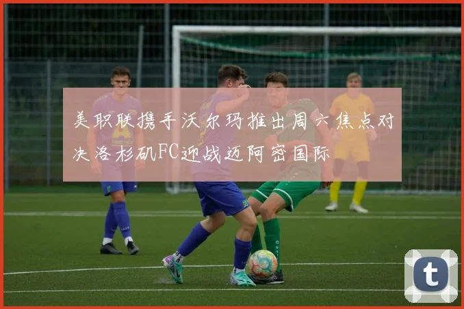 美职联携手沃尔玛推出周六焦点对决洛杉矶FC迎战迈阿密国际