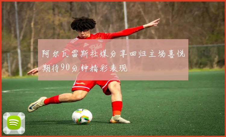 阿尔瓦雷斯社媒分享回归主场喜悦期待90分钟精彩表现