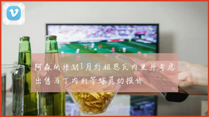 阿森纳计划1月外租恩瓦内里并考虑出售马丁内利等球员的报价