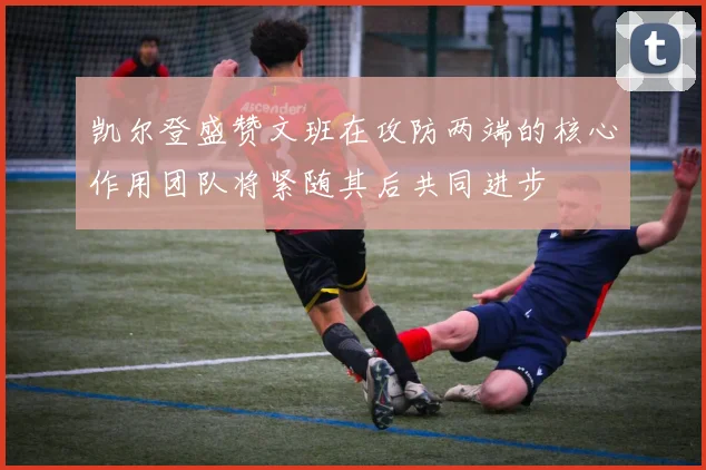 凯尔登盛赞文班在攻防两端的核心作用团队将紧随其后共同进步