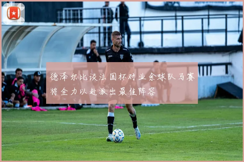 德泽尔比谈法国杯对业余球队马赛将全力以赴派出最佳阵容