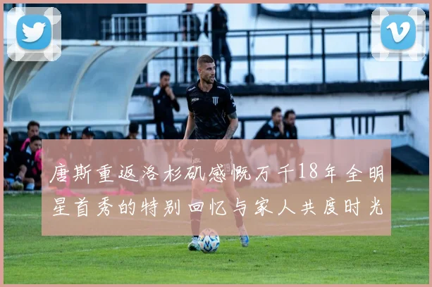 唐斯重返洛杉矶感慨万千18年全明星首秀的特别回忆与家人共度时光