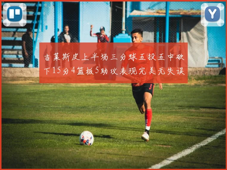 吉莱斯皮上半场三分球五投五中砍下15分4篮板5助攻表现完美无失误