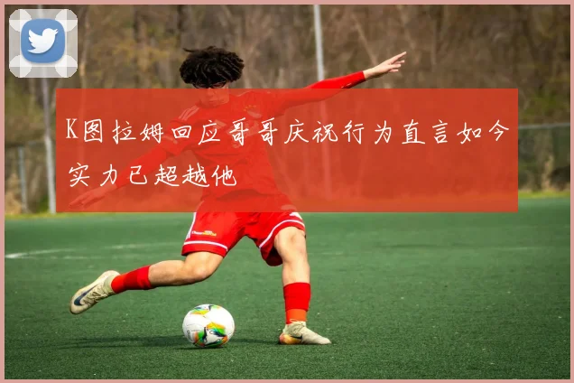 K图拉姆回应哥哥庆祝行为直言如今实力已超越他