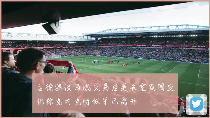 古德温谈马威交易后更衣室氛围变化称克内克特似乎已离开