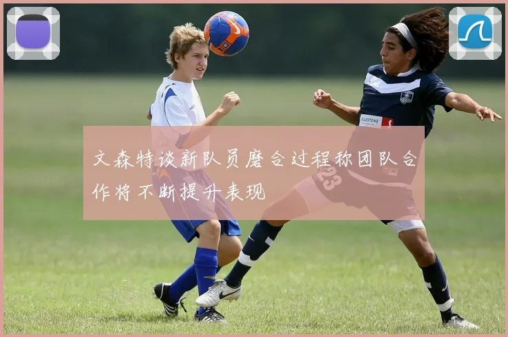 文森特谈新队员磨合过程称团队合作将不断提升表现