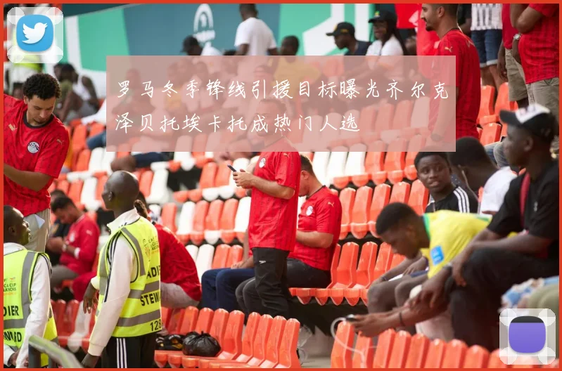 罗马冬季锋线引援目标曝光齐尔克泽贝托埃卡托成热门人选