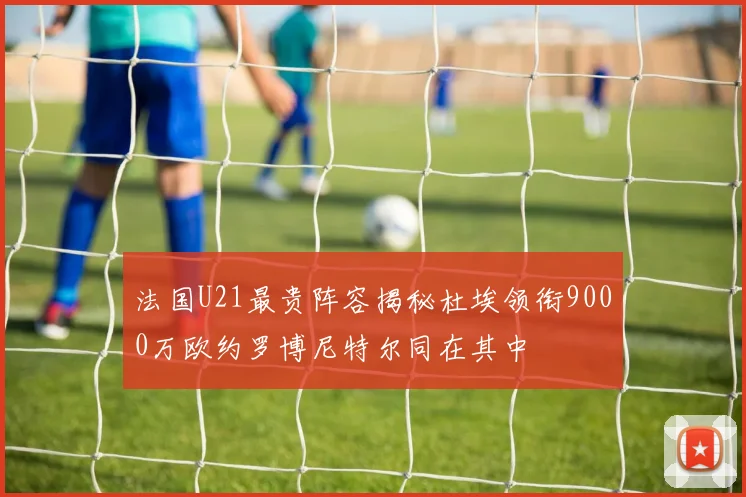 法国U21最贵阵容揭秘杜埃领衔9000万欧约罗博尼特尔同在其中
