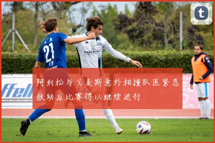 阿利松与戈麦斯意外相撞队医紧急救助后比赛得以继续进行