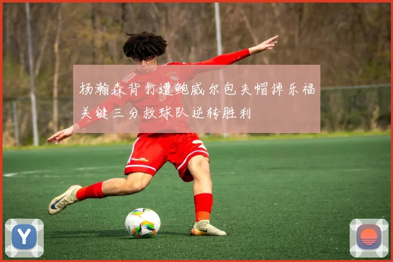 杨瀚森背打遭鲍威尔包夹帽掉乐福关键三分救球队逆转胜利