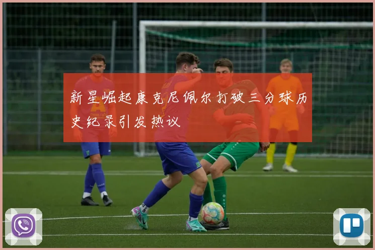 新星崛起康克尼佩尔打破三分球历史纪录引发热议