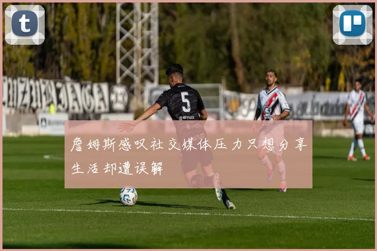 詹姆斯感叹社交媒体压力只想分享生活却遭误解