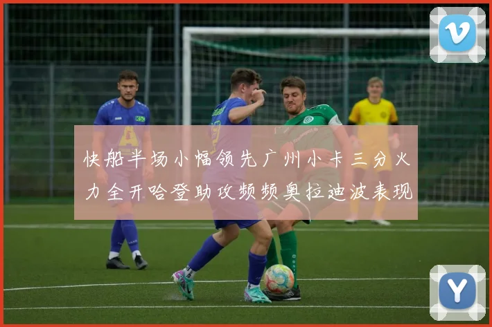 快船半场小幅领先广州小卡三分火力全开哈登助攻频频奥拉迪波表现抢眼