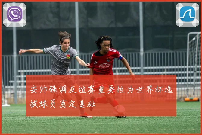 安帅强调友谊赛重要性为世界杯选拔球员奠定基础