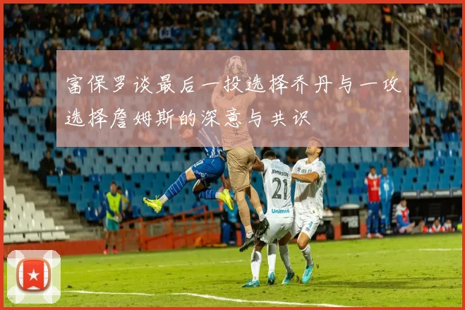 富保罗谈最后一投选择乔丹与一攻选择詹姆斯的深意与共识