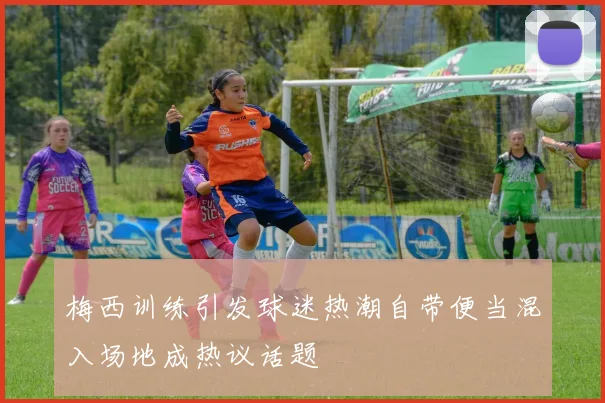 梅西训练引发球迷热潮自带便当混入场地成热议话题
