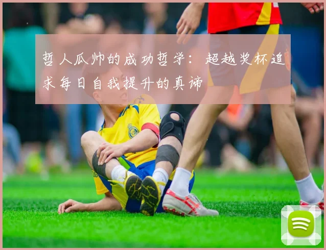 哲人瓜帅的成功哲学：超越奖杯追求每日自我提升的真谛