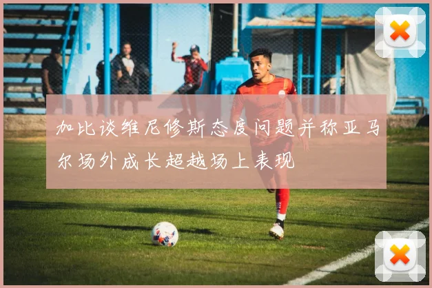加比谈维尼修斯态度问题并称亚马尔场外成长超越场上表现